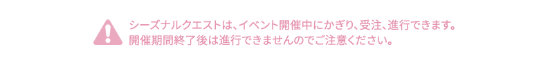 シーズナルクエストは、イベント開催中にかぎり、受注、進行できます。開催期間終了後は進行できませんのでご注意ください。