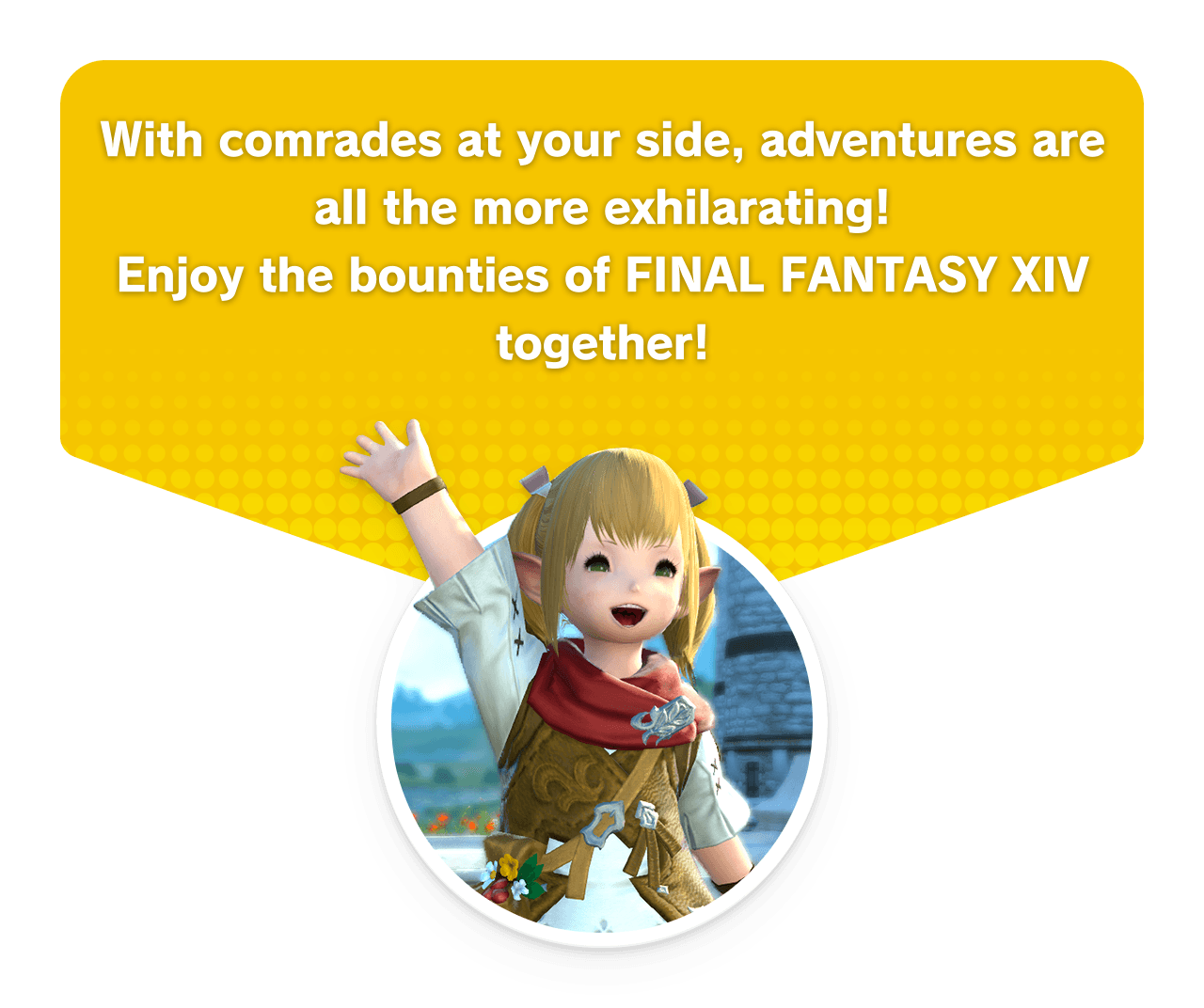 With comrades at your side, adventures are all the more exhilarating!Enjoy the bounties of FINAL FANTASY XIV together!
