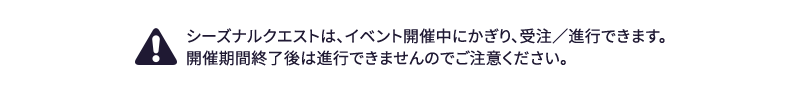 シーズナルクエストは、イベント開催中にかぎり、受注、進行できます。開催期間終了後は進行できませんのでご注意ください。