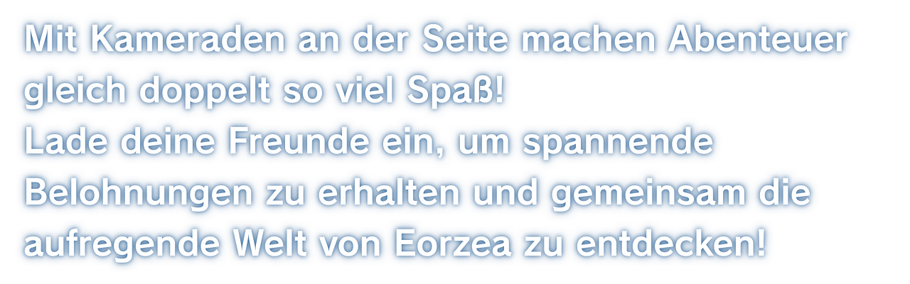 Mit Kameraden an der Seite machen Abenteuer gleich doppelt so viel Spaß!Lade deine Freunde ein, um spannende Belohnungen zu erhalten und gemeinsam die aufregende Welt von Eorzea zu entdecken!