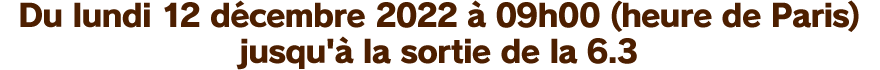 Du lundi 12 décembre 2022 à 09h00 (heure de Paris) jusqu'à la sortie de la 6.3