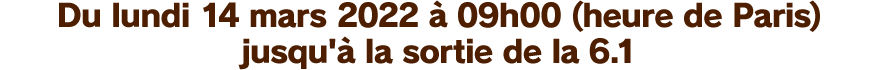 Du lundi 14 mars 2022 à 09h00 (heure de Paris) jusqu'à la sortie de la 6.1