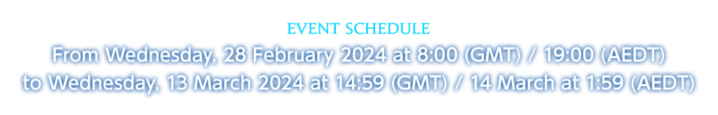 Event Schedule From Wednesday, 28 February 2024 at 8:00 (GMT) / 19:00 (AEDT)<br />to Wednesday, 13 March 2024 at 14:59 (GMT) / 14 March at 1:59 (AEDT)