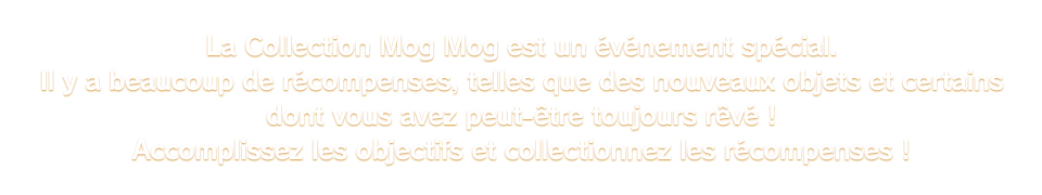 La Collection Mog Mog est un événement spécial. Il y a beaucoup de récompenses, telles que des nouveaux objets et certains dont vous avez peut-être toujours rêvé ! Accomplissez les objectifs et collectionnez les récompenses !