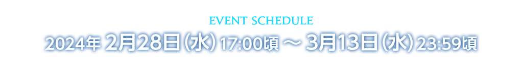 イベントスケジュール 2024年2月28日（水）17:00頃 ～ 3月13日（水）23:59頃 