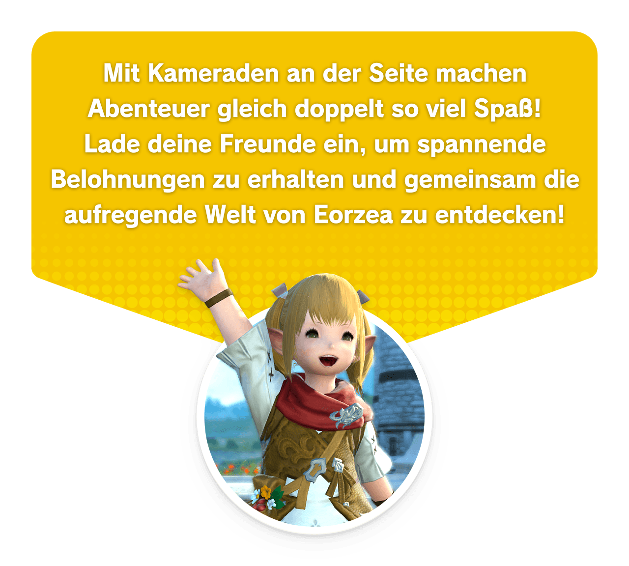 Mit Kameraden an der Seite machen Abenteuer gleich doppelt so viel Spaß!Lade deine Freunde ein, um spannende Belohnungen zu erhalten und gemeinsam die aufregende Welt von Eorzea zu entdecken!