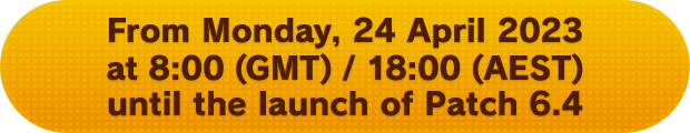 From Monday, 24 April 2023 at 8:00 (GMT) / 18:00 (AEST) until the launch of Patch 6.4