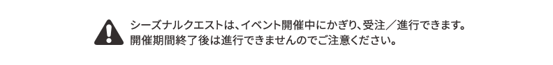 シーズナルクエストは、イベント開催中にかぎり、受注、進行できます。開催期間終了後は進行できませんのでご注意ください。
