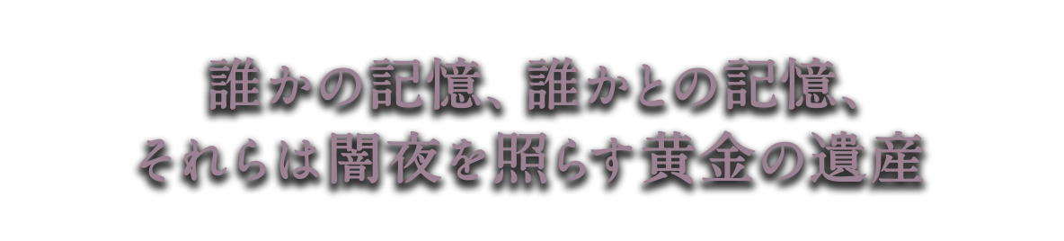 誰かの記憶、誰かとの記憶、<br />それらは闇夜を照らす黄金の遺産