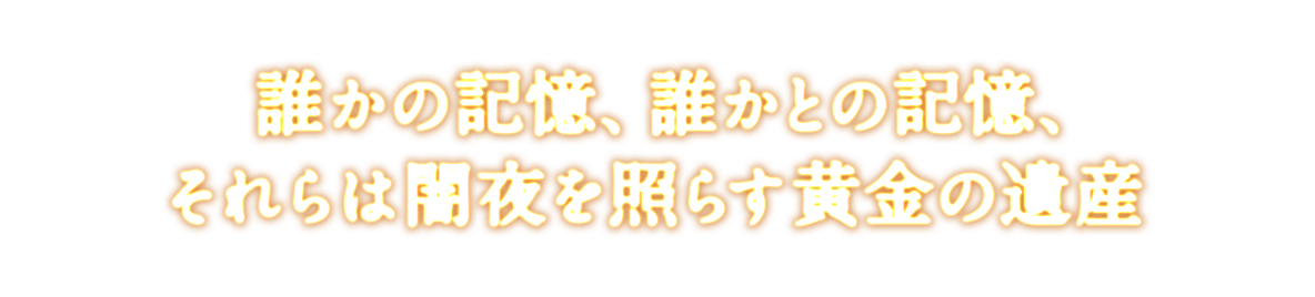 誰かの記憶、誰かとの記憶、<br />それらは闇夜を照らす黄金の遺産